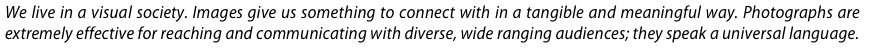 We live in a visual society. Images give us something to connect with in a tangible and meaningful way. Photographs are extremely effective for reaching and communicating with diverse, wide ranging audiences; they speak a universal language.